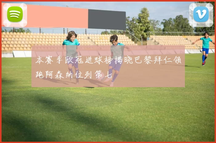 本赛季欧冠进球榜揭晓巴黎拜仁领跑阿森纳位列第七