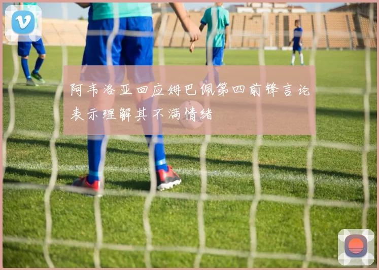 阿韦洛亚回应姆巴佩第四前锋言论表示理解其不满情绪