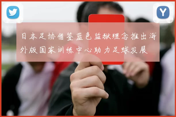 日本足协借鉴蓝色监狱理念推出海外版国家训练中心助力足球发展