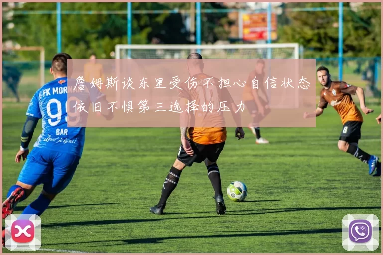 詹姆斯谈东里受伤不担心自信状态依旧不惧第三选择的压力