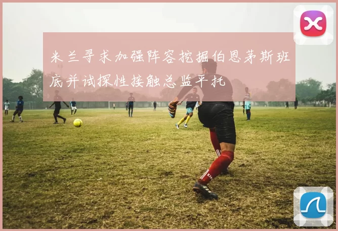 米兰寻求加强阵容挖掘伯恩茅斯班底并试探性接触总监平托