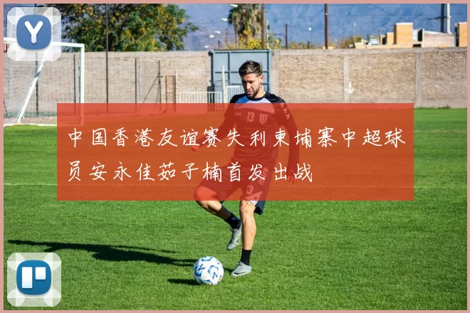 中国香港友谊赛失利柬埔寨中超球员安永佳茹子楠首发出战