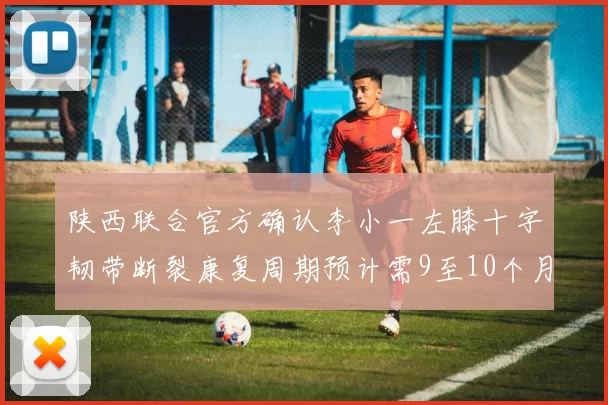 陕西联合官方确认李小一左膝十字韧带断裂康复周期预计需9至10个月