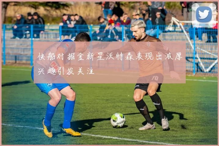 快船对掘金新星沃特森表现出浓厚兴趣引发关注