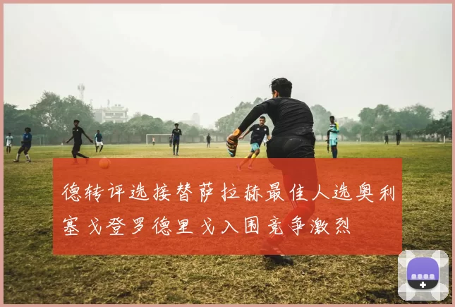 德转评选接替萨拉赫最佳人选奥利塞戈登罗德里戈入围竞争激烈