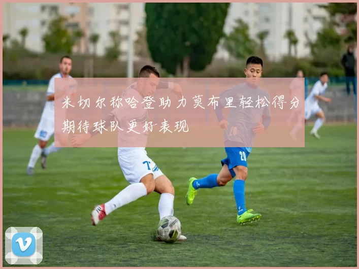 米切尔称哈登助力莫布里轻松得分期待球队更好表现