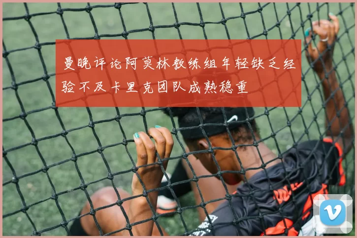曼晚评论阿莫林教练组年轻缺乏经验不及卡里克团队成熟稳重