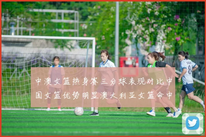 中澳女篮热身赛三分球表现对比中国女篮优势明显澳大利亚女篮命中率低下
