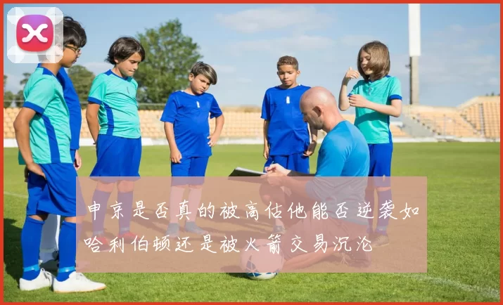 申京是否真的被高估他能否逆袭如哈利伯顿还是被火箭交易沉沦