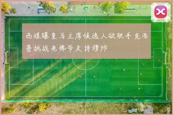 西媒曝皇马主席候选人欲联手克洛普挑战老佛爷支持穆帅