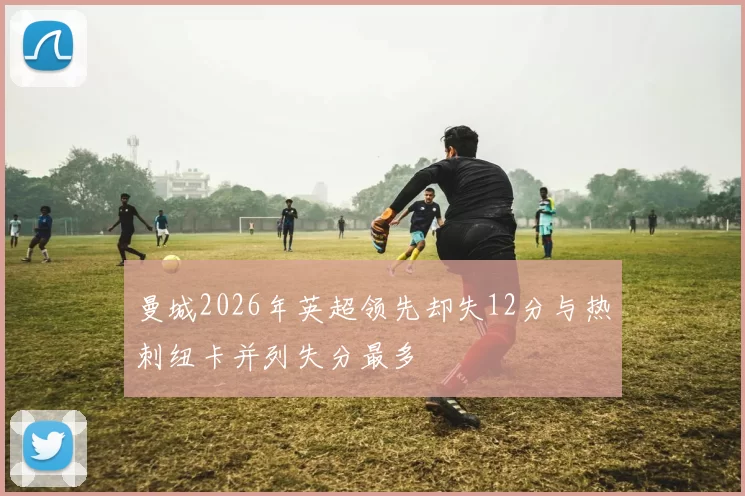 曼城2026年英超领先却失12分与热刺纽卡并列失分最多