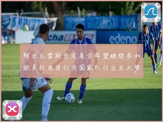 阿尔瓦雷斯坚定表示希望继续参加欧美杯老将们为国家队付出巨大努力
